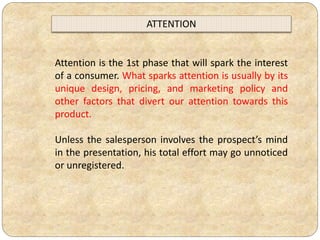 Attention is the 1st phase that will spark the interest
of a consumer. What sparks attention is usually by its
unique design, pricing, and marketing policy and
other factors that divert our attention towards this
product.
Unless the salesperson involves the prospect’s mind
in the presentation, his total effort may go unnoticed
or unregistered.
ATTENTION
 
