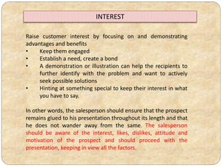 Raise customer interest by focusing on and demonstrating
advantages and benefits
• Keep them engaged
• Establish a need, create a bond
• A demonstration or illustration can help the recipients to
further identify with the problem and want to actively
seek possible solutions
• Hinting at something special to keep their interest in what
you have to say.
In other words, the salesperson should ensure that the prospect
remains glued to his presentation throughout its length and that
he does not wander away from the same. The salesperson
should be aware of the interest, likes, dislikes, attitude and
motivation of the prospect and should proceed with the
presentation, keeping in view all the factors.
INTEREST
 