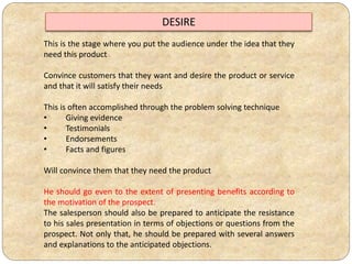 This is the stage where you put the audience under the idea that they
need this product
Convince customers that they want and desire the product or service
and that it will satisfy their needs
This is often accomplished through the problem solving technique
• Giving evidence
• Testimonials
• Endorsements
• Facts and figures
Will convince them that they need the product
He should go even to the extent of presenting benefits according to
the motivation of the prospect.
The salesperson should also be prepared to anticipate the resistance
to his sales presentation in terms of objections or questions from the
prospect. Not only that, he should be prepared with several answers
and explanations to the anticipated objections.
DESIRE
 