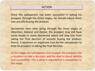 Once the salesperson has been successful in taking his
prospect through the three stages, he should induce them
into actually buying the product.
Sometimes even after going through the three stages of
Attention, Interest and Desire; the prospect may still have
some doubt or some disinterest which will stop him from
taking the final decision of actually buying the product.
Hence, it becomes an important task for the salesperson to
help his prospect in taking the final decision.
At this stage; the salesperson tries to push the prospect into
a situation to take a decision; and the deal is closed skilfully
and successfully. This is what is expected of a salesperson in
this stage.
ACTION
 