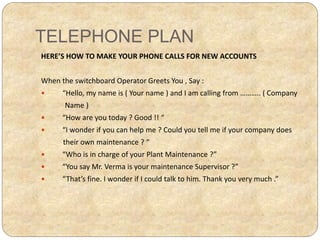 TELEPHONE PLAN
HERE’S HOW TO MAKE YOUR PHONE CALLS FOR NEW ACCOUNTS
When the switchboard Operator Greets You , Say :
 “Hello, my name is ( Your name ) and I am calling from ……….. ( Company
Name )
 “How are you today ? Good !! “
 “I wonder if you can help me ? Could you tell me if your company does
their own maintenance ? “
 “Who is in charge of your Plant Maintenance ?”
 “You say Mr. Verma is your maintenance Supervisor ?”
 “That’s fine. I wonder if I could talk to him. Thank you very much .”
 