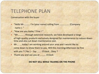 TELEPHONE PLAN
Conversation with the buyer
 “Hello Mr……….. I’m (your name) calling from …………….. (Company
name ) .”
 “How are you today ? Fine ! “
 “Mr………. , through extensive research, we have developed a range
of high quality products exclusively designed for maintenance to reduce down-
time and also cut down maintenance cost.
 Mr……., today I am working around your area and I would like to
come down to show them to you. Will this morning/afternoon be fine
with you ? ( Yes ) – Say …….. O’clock , Okay ?
 Thank you and see you at ………. O’clock
DO NOT SELL WHILE TALKING ON THE PHONE
 