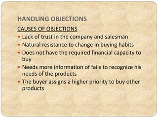 HANDLING OBJECTIONS
CAUSES OF OBJECTIONS
 Lack of trust in the company and salesman
 Natural resistance to change in buying habits
 Does not have the required financial capacity to
buy
 Needs more information of fails to recognize his
needs of the products
 The buyer assigns a higher priority to buy other
products
 