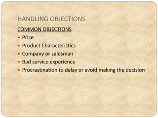 HANDLING OBJECTIONS
COMMON OBJECTIONS
 Price
 Product Characteristics
 Company or salesman
 Bad service experience
 Procrastination to delay or avoid making the decision
 