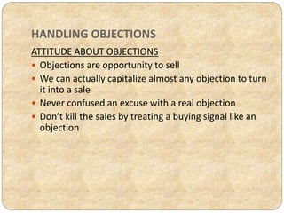 HANDLING OBJECTIONS
ATTITUDE ABOUT OBJECTIONS
 Objections are opportunity to sell
 We can actually capitalize almost any objection to turn
it into a sale
 Never confused an excuse with a real objection
 Don’t kill the sales by treating a buying signal like an
objection
 