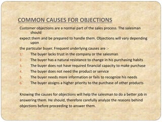 COMMON CAUSES FOR OBJECTIONS
Customer objections are a normal part of the sales process. The salesman
should
expect them and be prepared to handle them. Objections will vary depending
upon
the particular buyer. Frequent underlying causes are :-
1. The buyer lacks trust in the company or the salesman
2. The buyer has a natural resistance to change in his purchasing habits
3. The buyer does not have required financial capacity to make purchase
4. The buyer does not need the product or service
5. The buyer needs more information or fails to recognize his needs
6. The buyer assigns a higher priority to the purchase of other products
Knowing the causes for objections will help the salesman to do a better job in
answering them. He should, therefore carefully analyze the reasons behind
objections before proceeding to answer them.
 