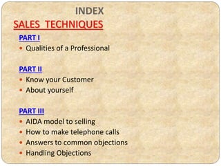 PART I
 Qualities of a Professional
PART II
 Know your Customer
 About yourself
PART III
 AIDA model to selling
 How to make telephone calls
 Answers to common objections
 Handling Objections
INDEX
SALES TECHNIQUES
 