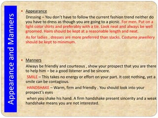  Appearance
Dressing – You don’t have to follow the current fashion trend neither do
you have to dress as though you are going to a picnic. For men. Put on a
light color shirts and preferably with a tie. Look neat and always be well
groomed. Hairs should be kept at a reasonable length and neat.
As for ladies , dresses are more preferred than slacks. Costume jewellery
should be kept to minimum.
 Manners
Always be friendly and courteous , show your prospect that you are there
to help him – be a good listener and be sincere.
SMILE – This takes no energy or effort on your part. It cost nothing, yet a
smile can be contagious.
HANDSHAKE – Warm, firm and friendly . You should look into your
prospect’s eyes
when you shake his hand. A firm handshake present sincerity and a weak
handshake means you are not interested.
AppearanceandManners
 
