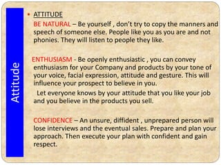 ATTITUDE
BE NATURAL – Be yourself , don’t try to copy the manners and
speech of someone else. People like you as you are and not
phonies. They will listen to people they like.
ENTHUSIASM - Be openly enthusiastic , you can convey
enthusiasm for your Company and products by your tone of
your voice, facial expression, attitude and gesture. This will
influence your prospect to believe in you.
Let everyone knows by your attitude that you like your job
and you believe in the products you sell.
CONFIDENCE – An unsure, diffident , unprepared person will
lose interviews and the eventual sales. Prepare and plan your
approach. Then execute your plan with confident and gain
respect.
Attitude
 