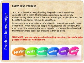  KNOW YOUR PRODUCT
You can only do the best job selling the products which you have
complete faith in them. This faith is acquired only by completely
understanding all the products features, advantages, applications and the
benefits the customer will gain by using them.
Remember, your prospects are only interested in what your products can
do for them. When new sales people who just joined the company, they
may take a little longer to learn every products, however they should ask
their trainers more about our products as they go along.
REMEMBER , you can only learn fast by asking questions. Successful sales
people are made !!! And not born.
Productknowledge
 