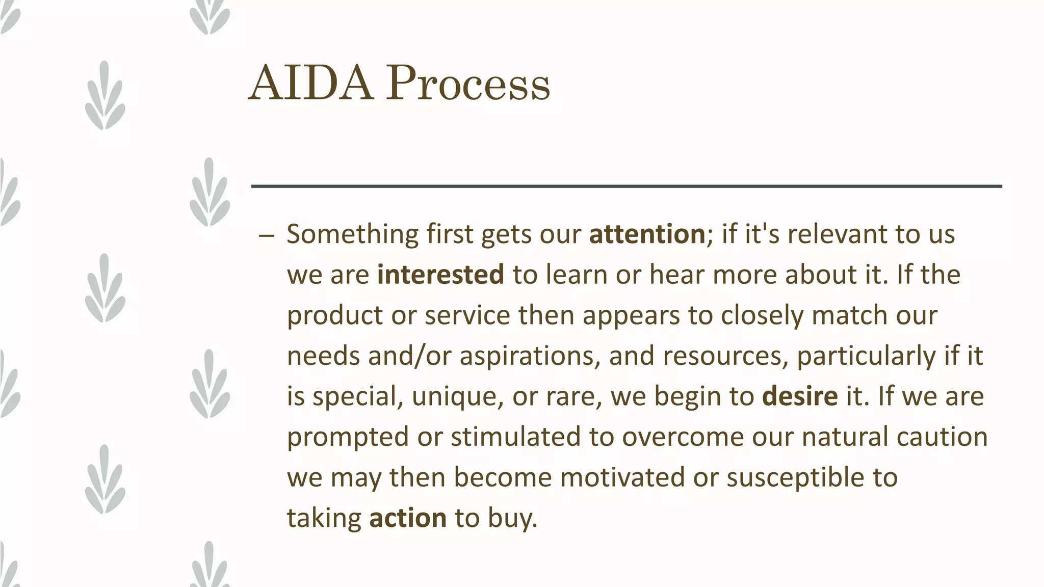 AIDA Process
– Something first gets our attention; if it's relevant to us
we are interested to learn or hear more about it. If the
product or service then appears to closely match our
needs and/or aspirations, and resources, particularly if it
is special, unique, or rare, we begin to desire it. If we are
prompted or stimulated to overcome our natural caution
we may then become motivated or susceptible to
taking action to buy.
 