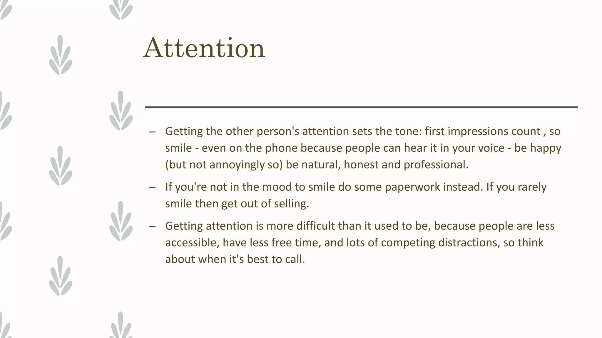 Attention
– Getting the other person's attention sets the tone: first impressions count , so
smile - even on the phone because people can hear it in your voice - be happy
(but not annoyingly so) be natural, honest and professional.
– If you're not in the mood to smile do some paperwork instead. If you rarely
smile then get out of selling.
– Getting attention is more difficult than it used to be, because people are less
accessible, have less free time, and lots of competing distractions, so think
about when it's best to call.
 