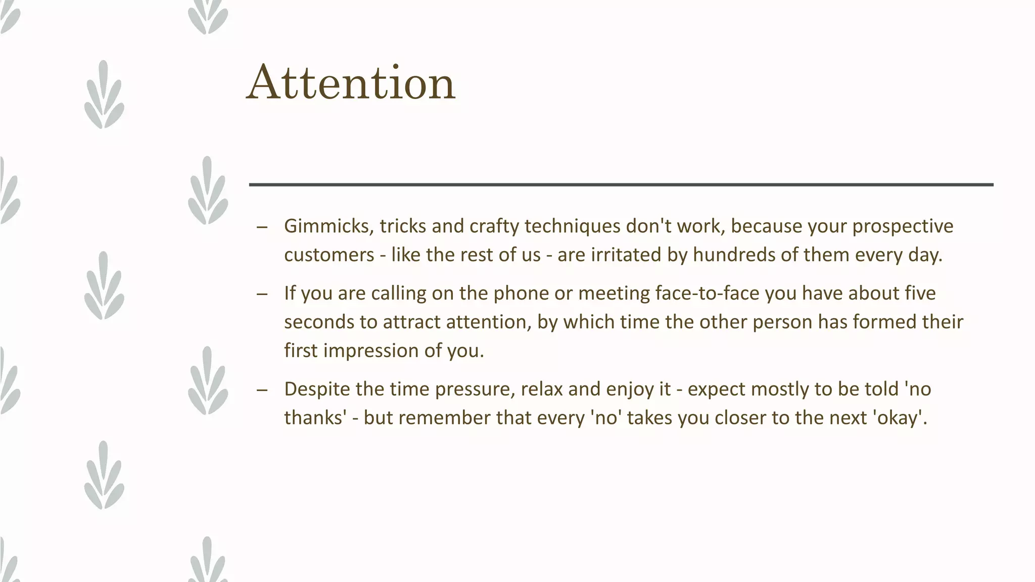 Attention
– Gimmicks, tricks and crafty techniques don't work, because your prospective
customers - like the rest of us - are irritated by hundreds of them every day.
– If you are calling on the phone or meeting face-to-face you have about five
seconds to attract attention, by which time the other person has formed their
first impression of you.
– Despite the time pressure, relax and enjoy it - expect mostly to be told 'no
thanks' - but remember that every 'no' takes you closer to the next 'okay'.
 