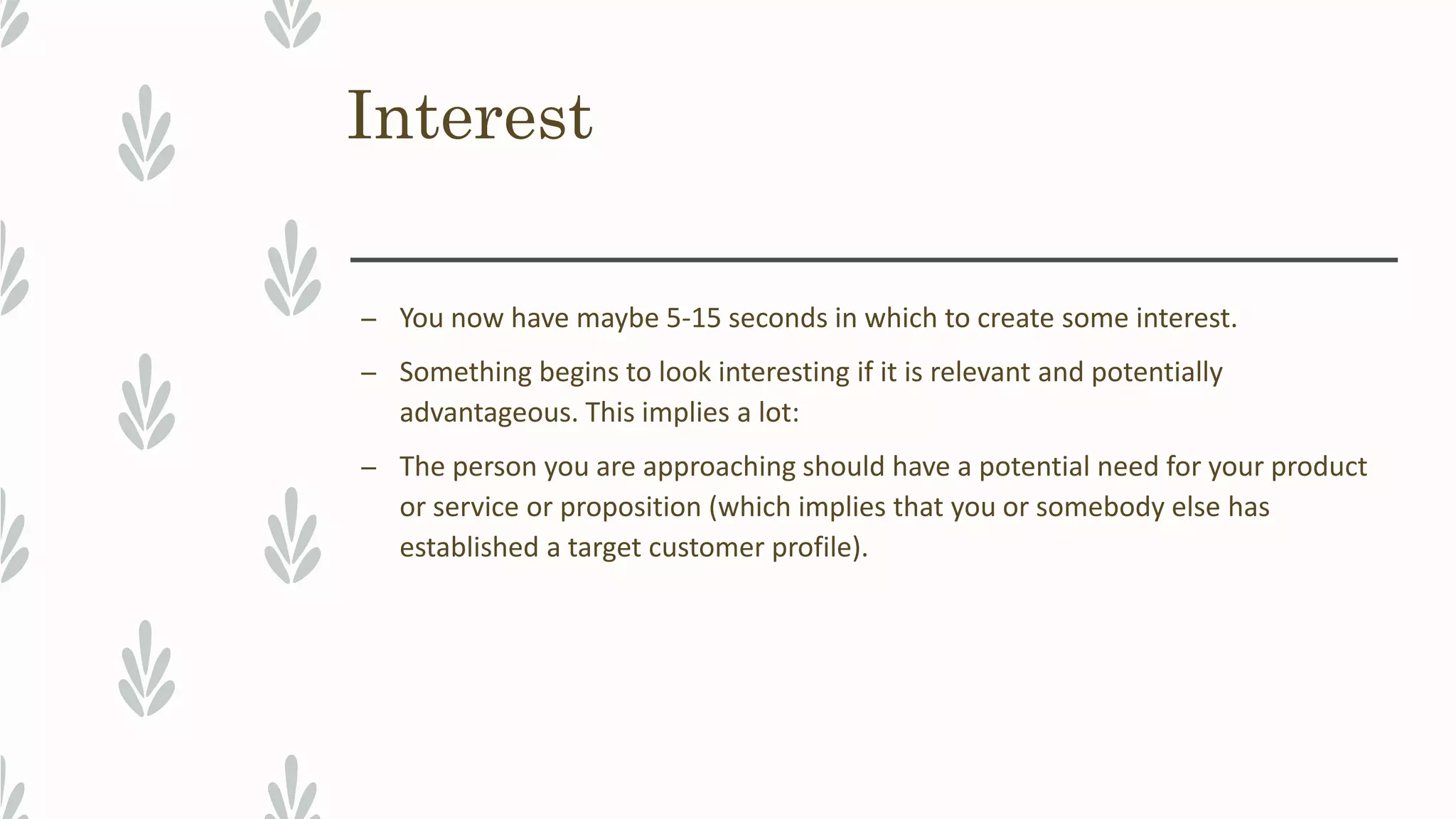 Interest
– You now have maybe 5-15 seconds in which to create some interest.
– Something begins to look interesting if it is relevant and potentially
advantageous. This implies a lot:
– The person you are approaching should have a potential need for your product
or service or proposition (which implies that you or somebody else has
established a target customer profile).
 