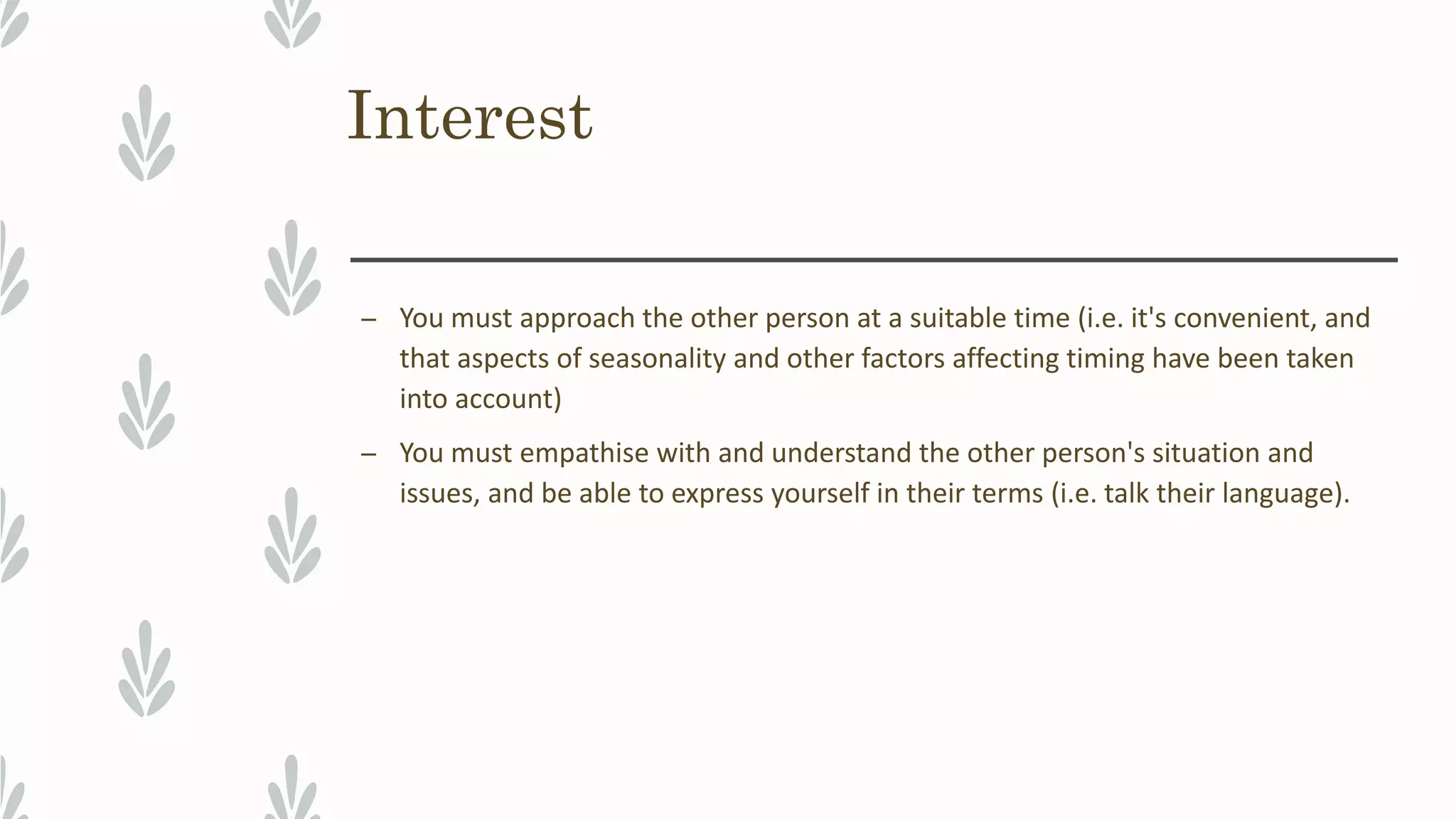 Interest
– You must approach the other person at a suitable time (i.e. it's convenient, and
that aspects of seasonality and other factors affecting timing have been taken
into account)
– You must empathise with and understand the other person's situation and
issues, and be able to express yourself in their terms (i.e. talk their language).
 