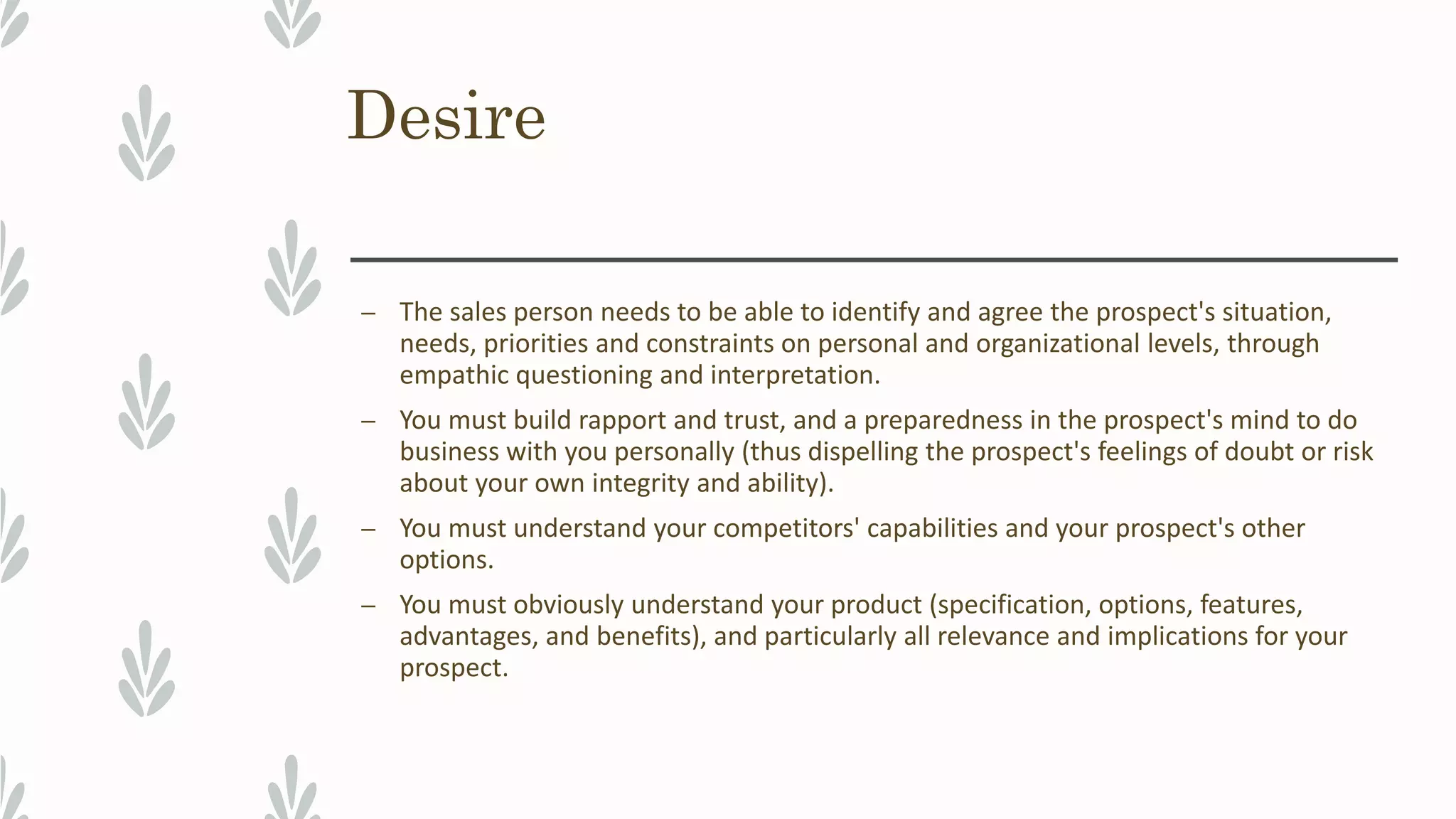Desire
– The sales person needs to be able to identify and agree the prospect's situation,
needs, priorities and constraints on personal and organizational levels, through
empathic questioning and interpretation.
– You must build rapport and trust, and a preparedness in the prospect's mind to do
business with you personally (thus dispelling the prospect's feelings of doubt or risk
about your own integrity and ability).
– You must understand your competitors' capabilities and your prospect's other
options.
– You must obviously understand your product (specification, options, features,
advantages, and benefits), and particularly all relevance and implications for your
prospect.
 