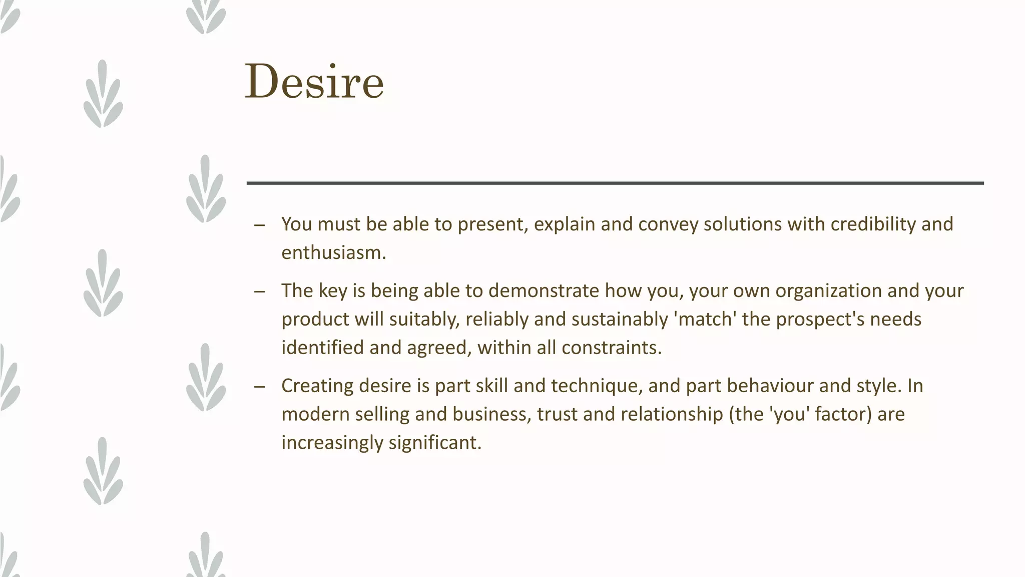 Desire
– You must be able to present, explain and convey solutions with credibility and
enthusiasm.
– The key is being able to demonstrate how you, your own organization and your
product will suitably, reliably and sustainably 'match' the prospect's needs
identified and agreed, within all constraints.
– Creating desire is part skill and technique, and part behaviour and style. In
modern selling and business, trust and relationship (the 'you' factor) are
increasingly significant.
 