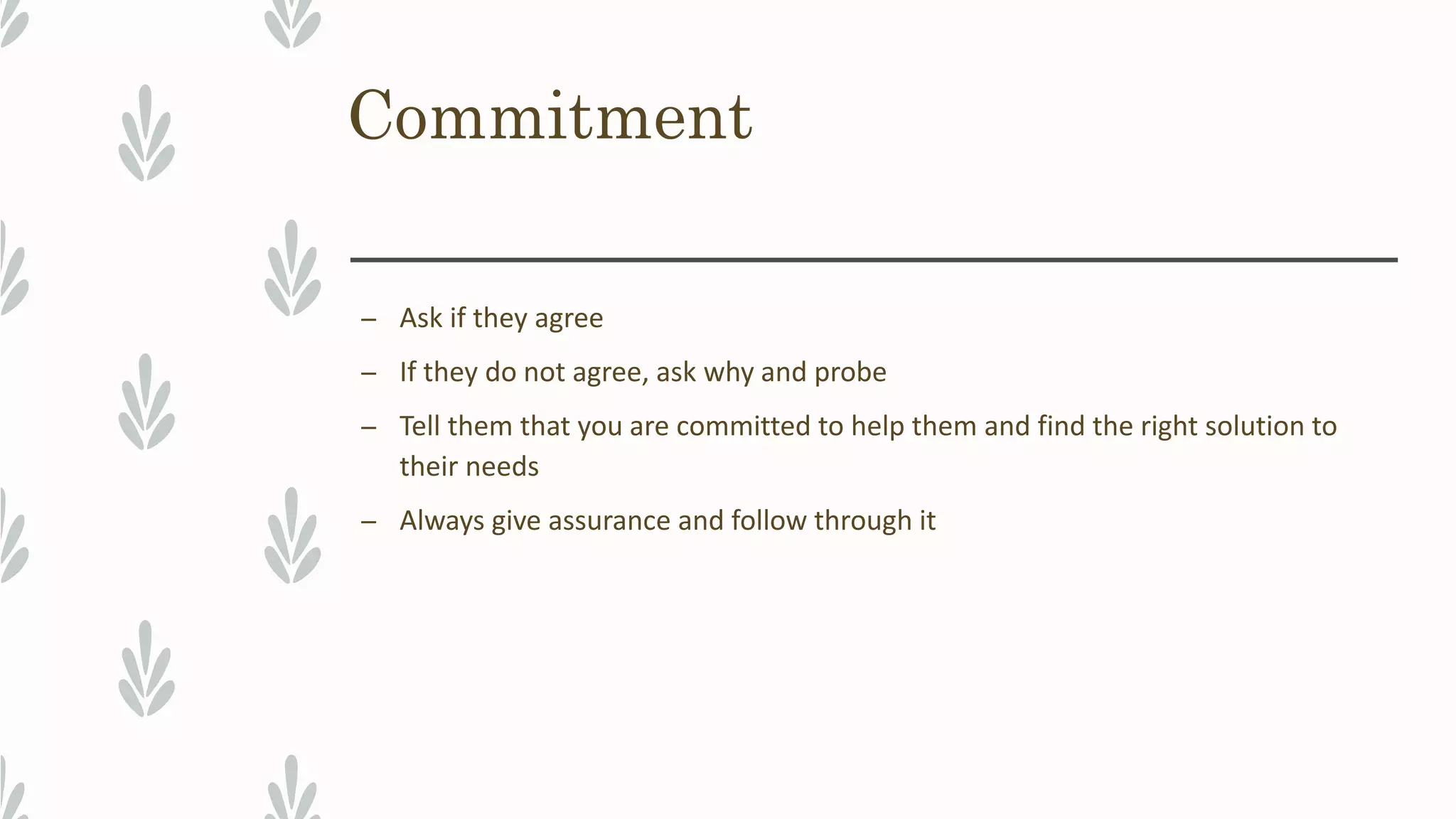 Commitment
– Ask if they agree
– If they do not agree, ask why and probe
– Tell them that you are committed to help them and find the right solution to
their needs
– Always give assurance and follow through it
 
