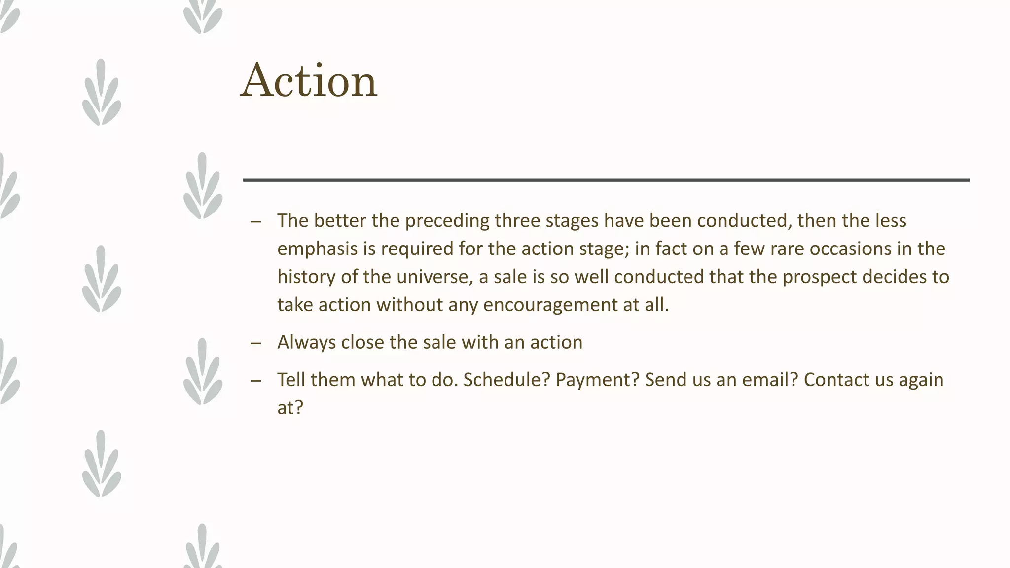 Action
– The better the preceding three stages have been conducted, then the less
emphasis is required for the action stage; in fact on a few rare occasions in the
history of the universe, a sale is so well conducted that the prospect decides to
take action without any encouragement at all.
– Always close the sale with an action
– Tell them what to do. Schedule? Payment? Send us an email? Contact us again
at?
 