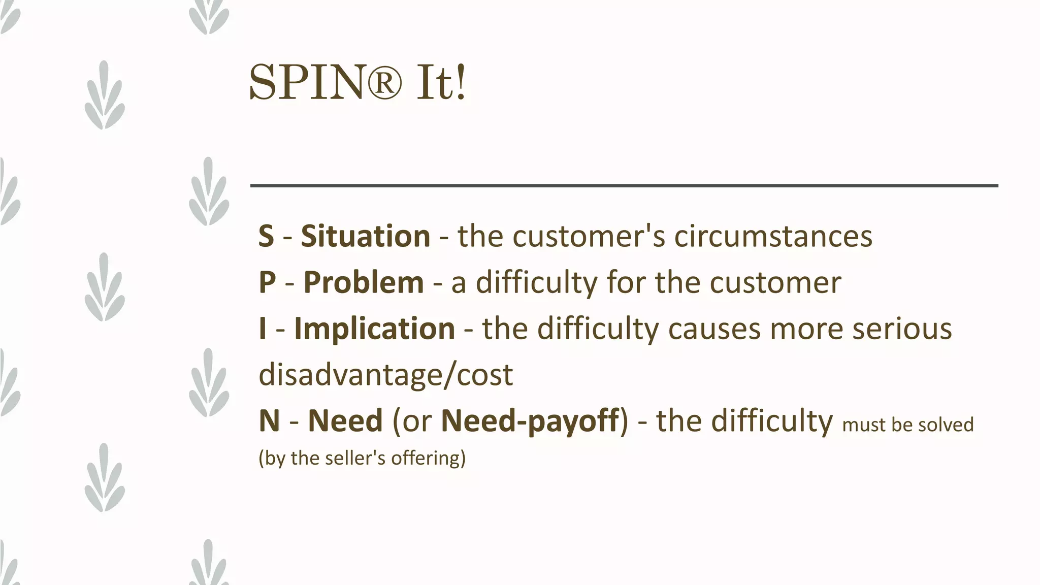 SPIN® It!
S - Situation - the customer's circumstances
P - Problem - a difficulty for the customer
I - Implication - the difficulty causes more serious
disadvantage/cost
N - Need (or Need-payoff) - the difficulty must be solved
(by the seller's offering)
 