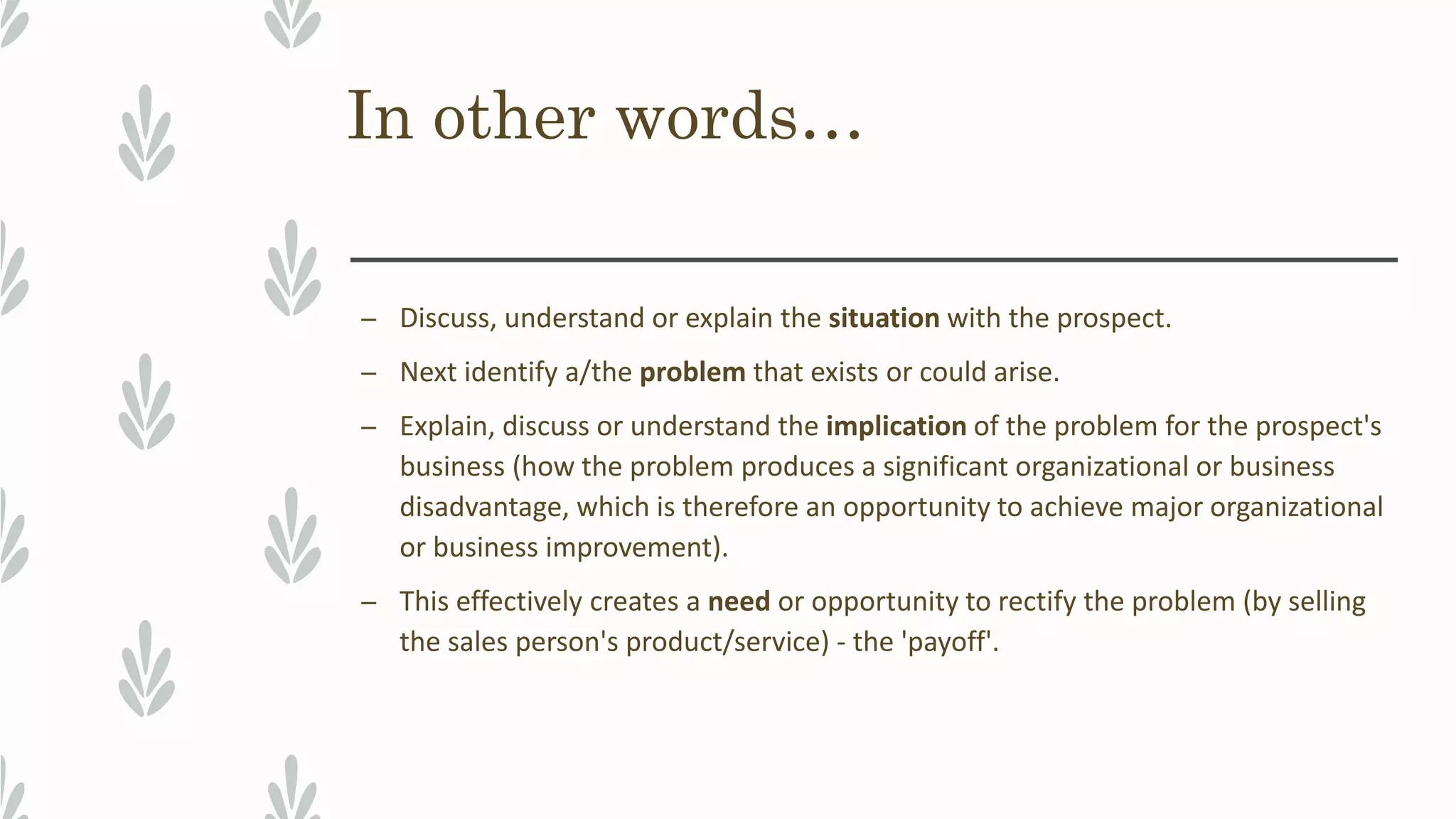 In other words…
– Discuss, understand or explain the situation with the prospect.
– Next identify a/the problem that exists or could arise.
– Explain, discuss or understand the implication of the problem for the prospect's
business (how the problem produces a significant organizational or business
disadvantage, which is therefore an opportunity to achieve major organizational
or business improvement).
– This effectively creates a need or opportunity to rectify the problem (by selling
the sales person's product/service) - the 'payoff'.
 