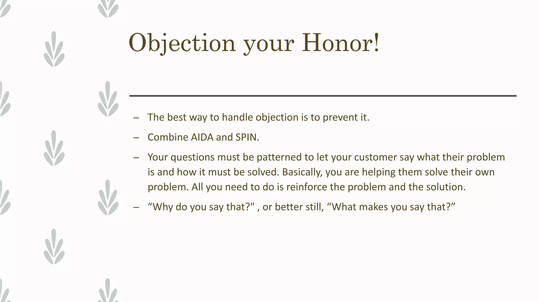 Objection your Honor!
– The best way to handle objection is to prevent it.
– Combine AIDA and SPIN.
– Your questions must be patterned to let your customer say what their problem
is and how it must be solved. Basically, you are helping them solve their own
problem. All you need to do is reinforce the problem and the solution.
– “Why do you say that?" , or better still, “What makes you say that?”
 