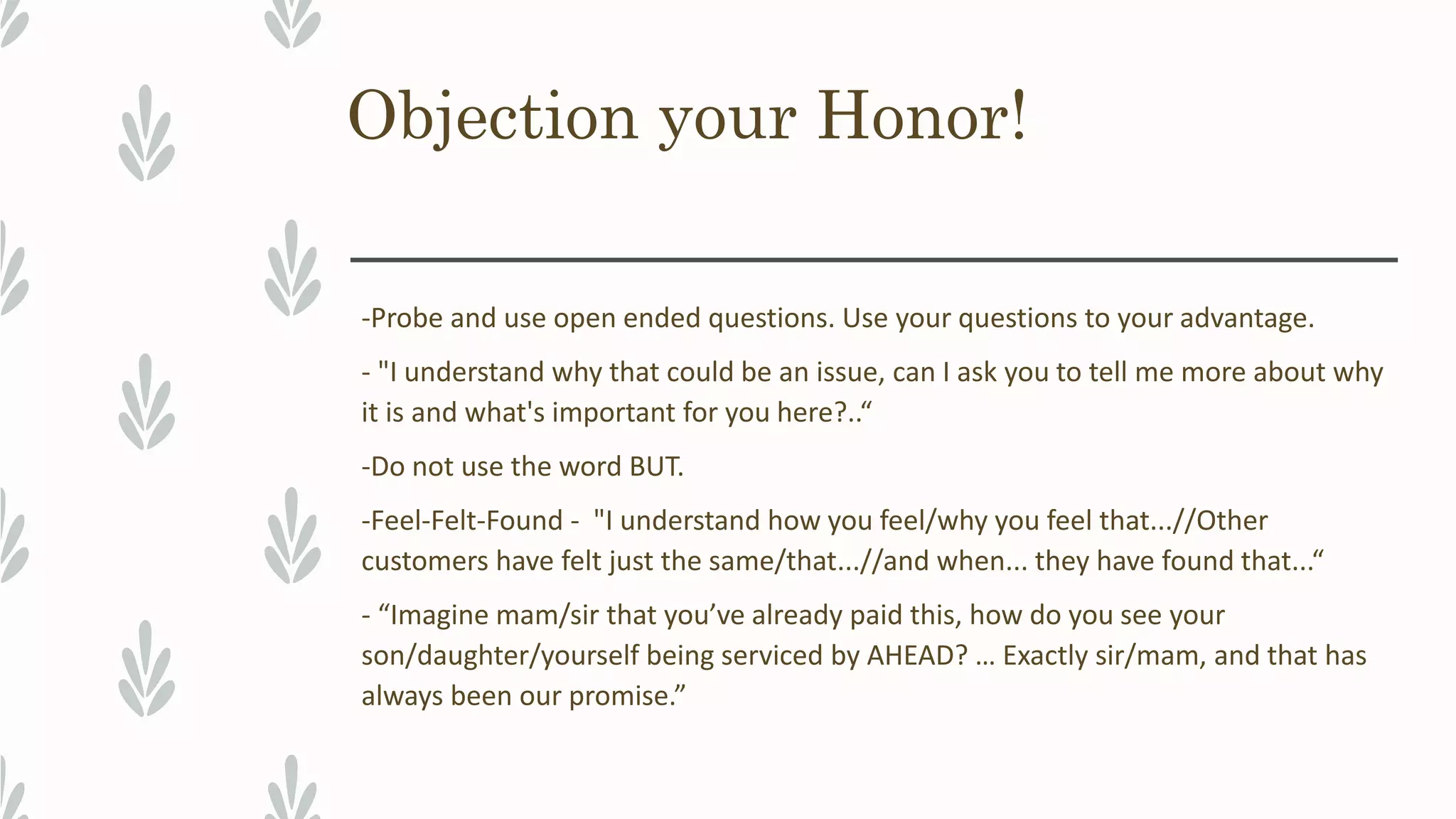Objection your Honor!
-Probe and use open ended questions. Use your questions to your advantage.
- "I understand why that could be an issue, can I ask you to tell me more about why
it is and what's important for you here?..“
-Do not use the word BUT.
-Feel-Felt-Found - "I understand how you feel/why you feel that...//Other
customers have felt just the same/that...//and when... they have found that...“
- “Imagine mam/sir that you’ve already paid this, how do you see your
son/daughter/yourself being serviced by AHEAD? … Exactly sir/mam, and that has
always been our promise.”
 