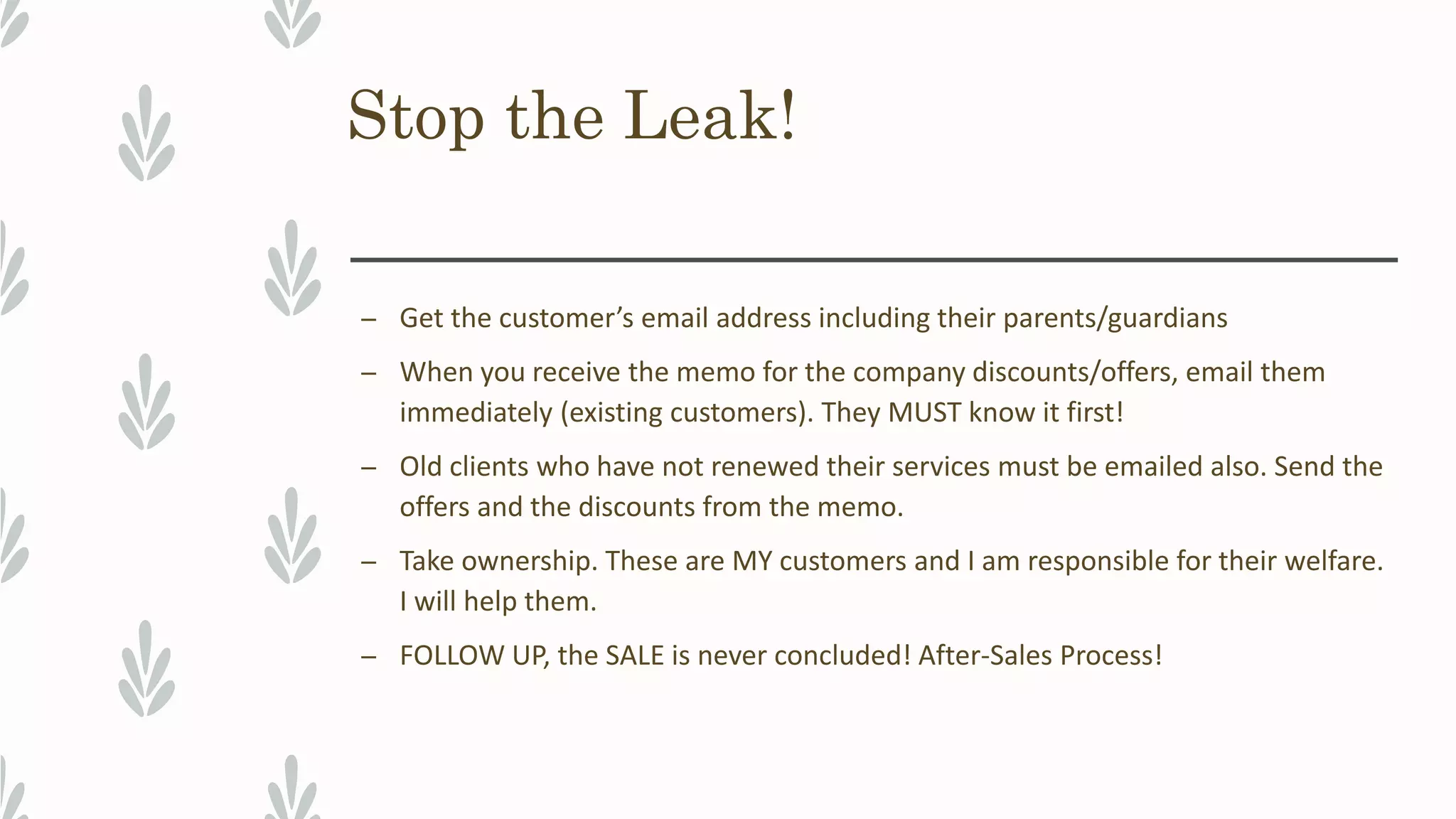 Stop the Leak!
– Get the customer’s email address including their parents/guardians
– When you receive the memo for the company discounts/offers, email them
immediately (existing customers). They MUST know it first!
– Old clients who have not renewed their services must be emailed also. Send the
offers and the discounts from the memo.
– Take ownership. These are MY customers and I am responsible for their welfare.
I will help them.
– FOLLOW UP, the SALE is never concluded! After-Sales Process!
 