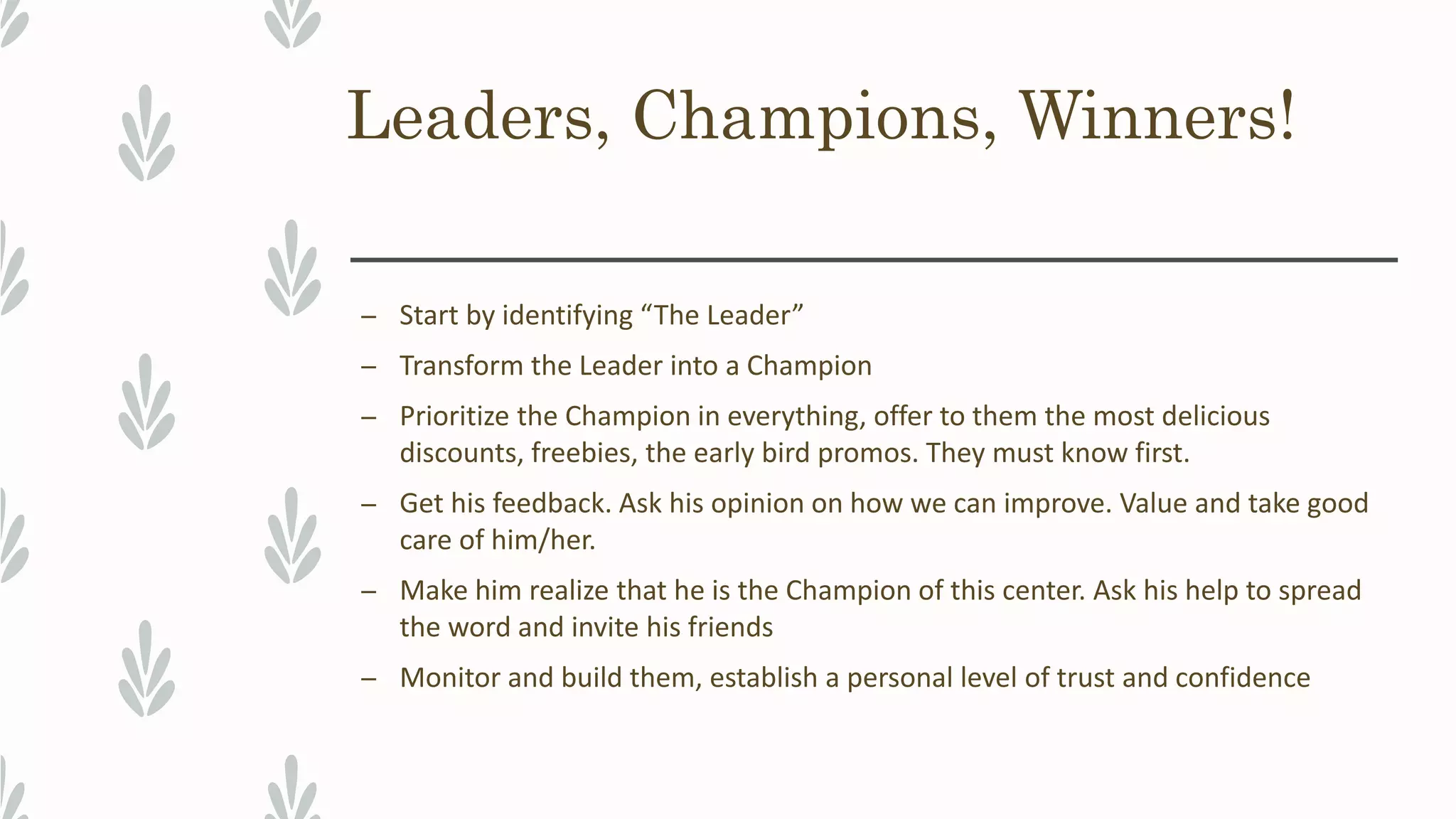 Leaders, Champions, Winners!
– Start by identifying “The Leader”
– Transform the Leader into a Champion
– Prioritize the Champion in everything, offer to them the most delicious
discounts, freebies, the early bird promos. They must know first.
– Get his feedback. Ask his opinion on how we can improve. Value and take good
care of him/her.
– Make him realize that he is the Champion of this center. Ask his help to spread
the word and invite his friends
– Monitor and build them, establish a personal level of trust and confidence
 