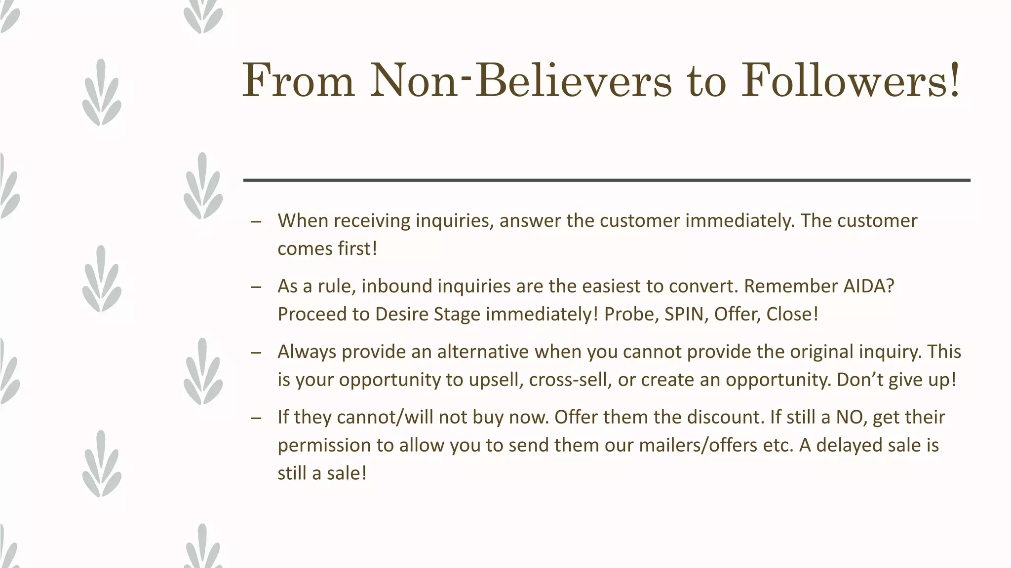 From Non-Believers to Followers!
– When receiving inquiries, answer the customer immediately. The customer
comes first!
– As a rule, inbound inquiries are the easiest to convert. Remember AIDA?
Proceed to Desire Stage immediately! Probe, SPIN, Offer, Close!
– Always provide an alternative when you cannot provide the original inquiry. This
is your opportunity to upsell, cross-sell, or create an opportunity. Don’t give up!
– If they cannot/will not buy now. Offer them the discount. If still a NO, get their
permission to allow you to send them our mailers/offers etc. A delayed sale is
still a sale!
 