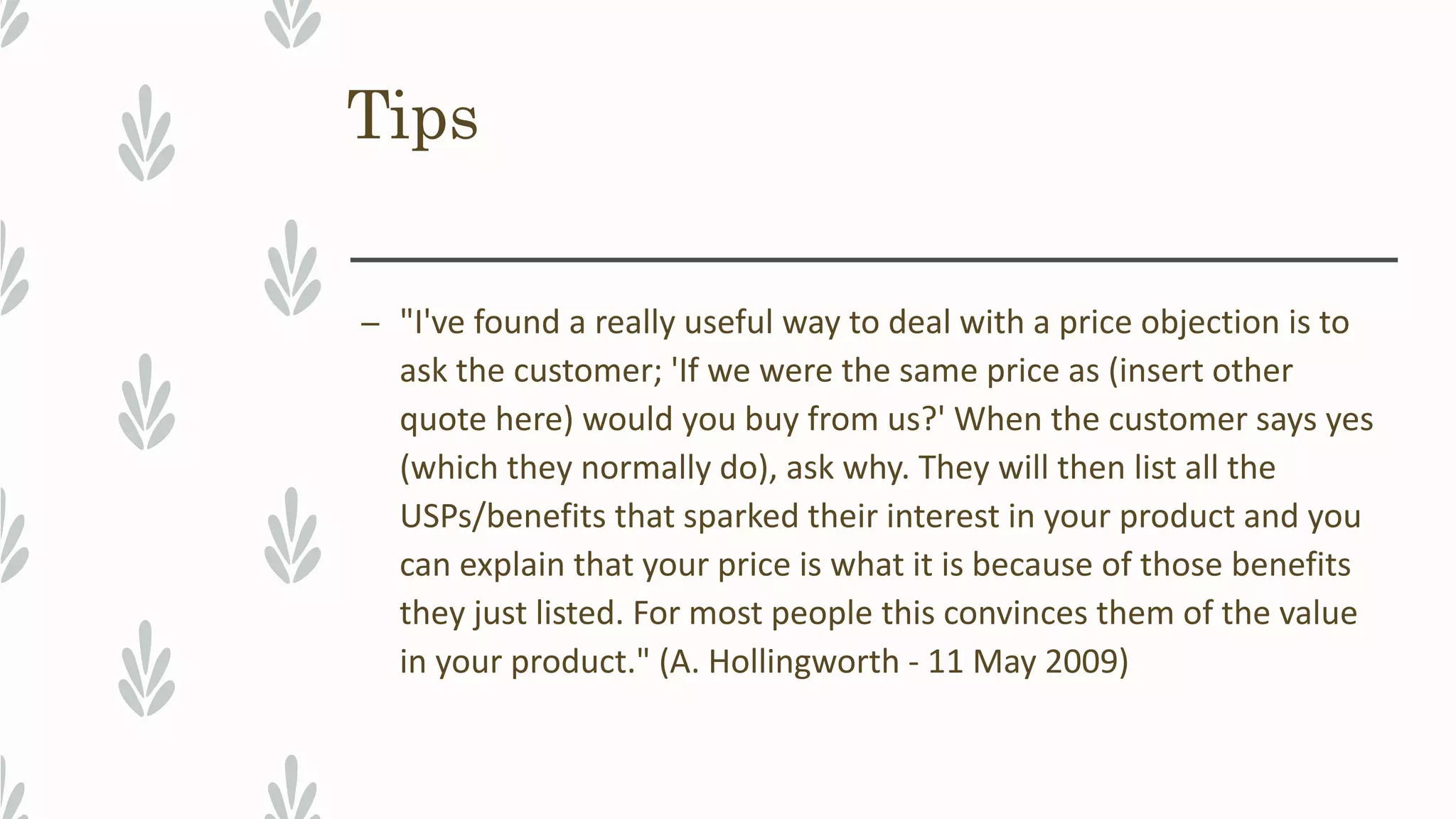 Tips
– "I've found a really useful way to deal with a price objection is to
ask the customer; 'If we were the same price as (insert other
quote here) would you buy from us?' When the customer says yes
(which they normally do), ask why. They will then list all the
USPs/benefits that sparked their interest in your product and you
can explain that your price is what it is because of those benefits
they just listed. For most people this convinces them of the value
in your product." (A. Hollingworth - 11 May 2009)
 