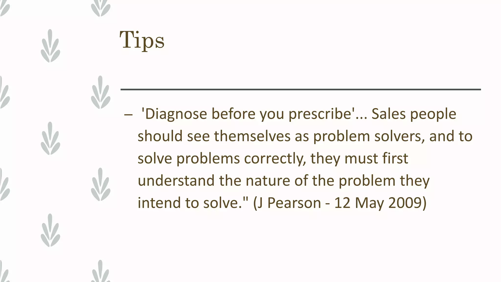 Tips
– 'Diagnose before you prescribe'... Sales people
should see themselves as problem solvers, and to
solve problems correctly, they must first
understand the nature of the problem they
intend to solve." (J Pearson - 12 May 2009)
 