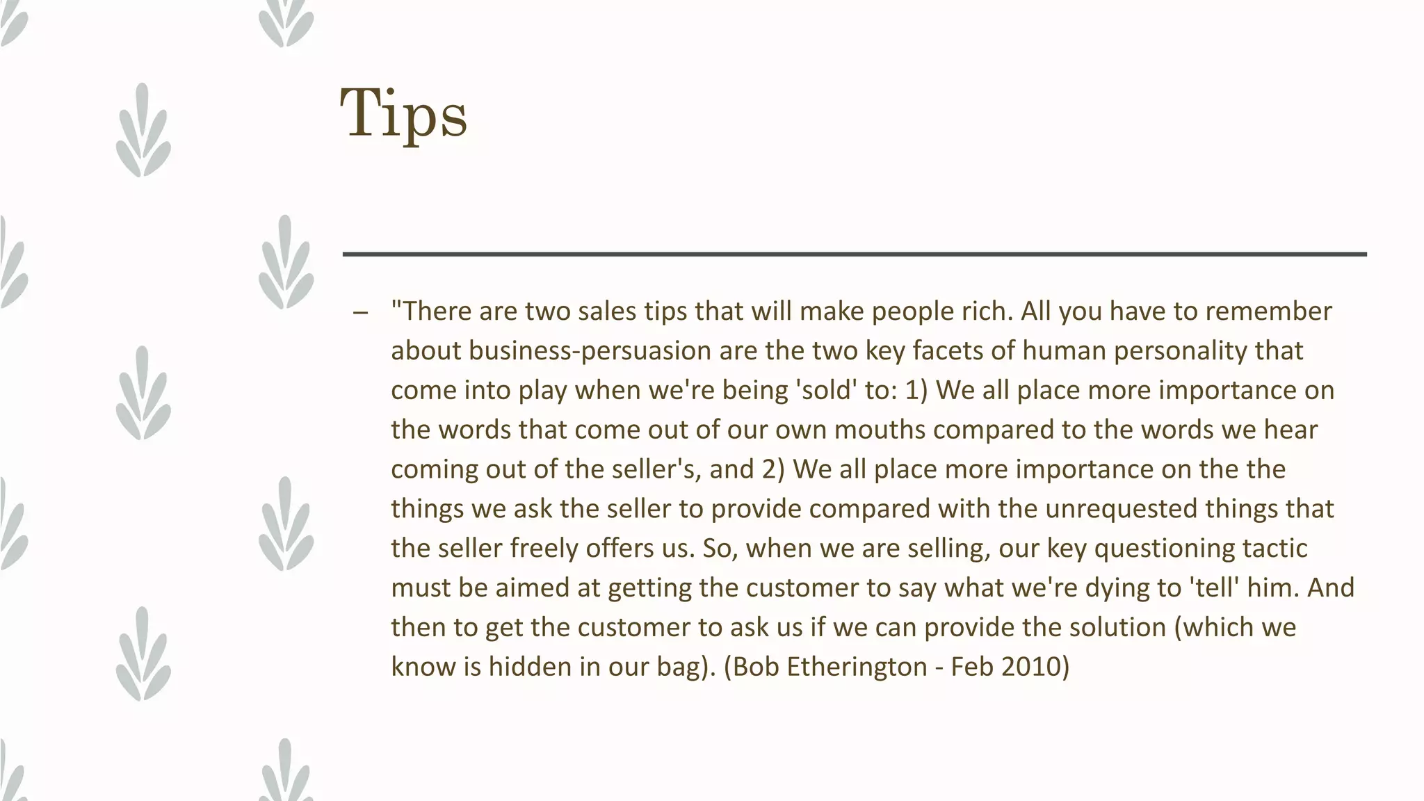 Tips
– "There are two sales tips that will make people rich. All you have to remember
about business-persuasion are the two key facets of human personality that
come into play when we're being 'sold' to: 1) We all place more importance on
the words that come out of our own mouths compared to the words we hear
coming out of the seller's, and 2) We all place more importance on the the
things we ask the seller to provide compared with the unrequested things that
the seller freely offers us. So, when we are selling, our key questioning tactic
must be aimed at getting the customer to say what we're dying to 'tell' him. And
then to get the customer to ask us if we can provide the solution (which we
know is hidden in our bag). (Bob Etherington - Feb 2010)
 
