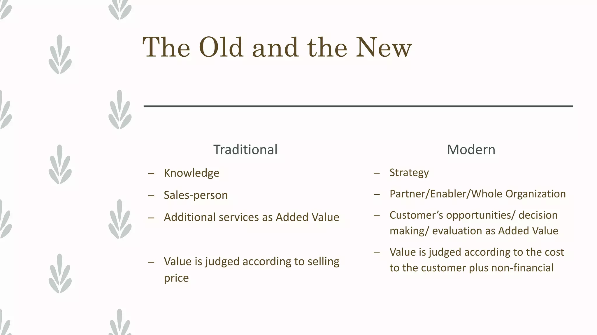 The Old and the New
Traditional
– Knowledge
– Sales-person
– Additional services as Added Value
– Value is judged according to selling
price
Modern
– Strategy
– Partner/Enabler/Whole Organization
– Customer’s opportunities/ decision
making/ evaluation as Added Value
– Value is judged according to the cost
to the customer plus non-financial
 