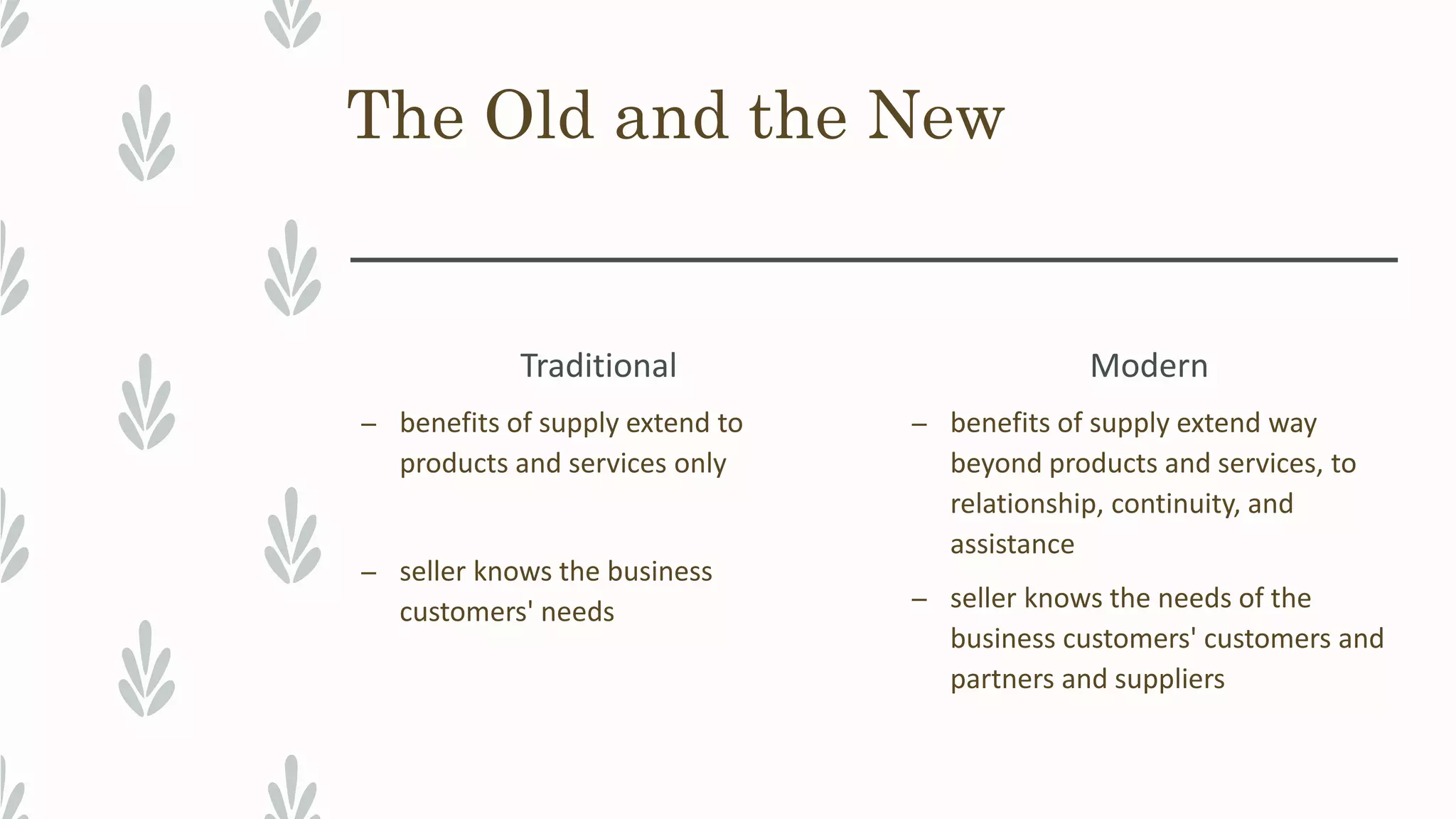 The Old and the New
Traditional
– benefits of supply extend to
products and services only
– seller knows the business
customers' needs
Modern
– benefits of supply extend way
beyond products and services, to
relationship, continuity, and
assistance
– seller knows the needs of the
business customers' customers and
partners and suppliers
 