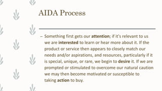 AIDA Process
– Something first gets our attention; if it's relevant to us
we are interested to learn or hear more about it. If the
product or service then appears to closely match our
needs and/or aspirations, and resources, particularly if it
is special, unique, or rare, we begin to desire it. If we are
prompted or stimulated to overcome our natural caution
we may then become motivated or susceptible to
taking action to buy.
 