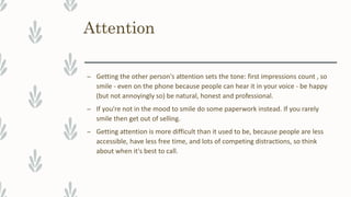 Attention
– Getting the other person's attention sets the tone: first impressions count , so
smile - even on the phone because people can hear it in your voice - be happy
(but not annoyingly so) be natural, honest and professional.
– If you're not in the mood to smile do some paperwork instead. If you rarely
smile then get out of selling.
– Getting attention is more difficult than it used to be, because people are less
accessible, have less free time, and lots of competing distractions, so think
about when it's best to call.
 