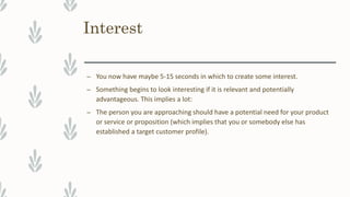 Interest
– You now have maybe 5-15 seconds in which to create some interest.
– Something begins to look interesting if it is relevant and potentially
advantageous. This implies a lot:
– The person you are approaching should have a potential need for your product
or service or proposition (which implies that you or somebody else has
established a target customer profile).
 