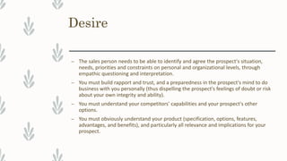 Desire
– The sales person needs to be able to identify and agree the prospect's situation,
needs, priorities and constraints on personal and organizational levels, through
empathic questioning and interpretation.
– You must build rapport and trust, and a preparedness in the prospect's mind to do
business with you personally (thus dispelling the prospect's feelings of doubt or risk
about your own integrity and ability).
– You must understand your competitors' capabilities and your prospect's other
options.
– You must obviously understand your product (specification, options, features,
advantages, and benefits), and particularly all relevance and implications for your
prospect.
 