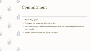 Commitment
– Ask if they agree
– If they do not agree, ask why and probe
– Tell them that you are committed to help them and find the right solution to
their needs
– Always give assurance and follow through it
 