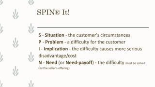 SPIN® It!
S - Situation - the customer's circumstances
P - Problem - a difficulty for the customer
I - Implication - the difficulty causes more serious
disadvantage/cost
N - Need (or Need-payoff) - the difficulty must be solved
(by the seller's offering)
 