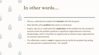 In other words…
– Discuss, understand or explain the situation with the prospect.
– Next identify a/the problem that exists or could arise.
– Explain, discuss or understand the implication of the problem for the prospect's
business (how the problem produces a significant organizational or business
disadvantage, which is therefore an opportunity to achieve major organizational
or business improvement).
– This effectively creates a need or opportunity to rectify the problem (by selling
the sales person's product/service) - the 'payoff'.
 