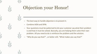 Objection your Honor!
– The best way to handle objection is to prevent it.
– Combine AIDA and SPIN.
– Your questions must be patterned to let your customer say what their problem
is and how it must be solved. Basically, you are helping them solve their own
problem. All you need to do is reinforce the problem and the solution.
– “Why do you say that?" , or better still, “What makes you say that?”
 