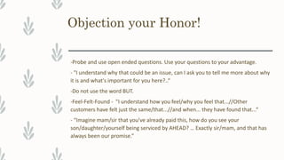 Objection your Honor!
-Probe and use open ended questions. Use your questions to your advantage.
- "I understand why that could be an issue, can I ask you to tell me more about why
it is and what's important for you here?..“
-Do not use the word BUT.
-Feel-Felt-Found - "I understand how you feel/why you feel that...//Other
customers have felt just the same/that...//and when... they have found that...“
- “Imagine mam/sir that you’ve already paid this, how do you see your
son/daughter/yourself being serviced by AHEAD? … Exactly sir/mam, and that has
always been our promise.”
 