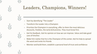 Leaders, Champions, Winners!
– Start by identifying “The Leader”
– Transform the Leader into a Champion
– Prioritize the Champion in everything, offer to them the most delicious
discounts, freebies, the early bird promos. They must know first.
– Get his feedback. Ask his opinion on how we can improve. Value and take good
care of him/her.
– Make him realize that he is the Champion of this center. Ask his help to spread
the word and invite his friends
– Monitor and build them, establish a personal level of trust and confidence
 