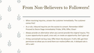From Non-Believers to Followers!
– When receiving inquiries, answer the customer immediately. The customer
comes first!
– As a rule, inbound inquiries are the easiest to convert. Remember AIDA?
Proceed to Desire Stage immediately! Probe, SPIN, Offer, Close!
– Always provide an alternative when you cannot provide the original inquiry. This
is your opportunity to upsell, cross-sell, or create an opportunity. Don’t give up!
– If they cannot/will not buy now. Offer them the discount. If still a NO, get their
permission to allow you to send them our mailers/offers etc. A delayed sale is
still a sale!
 