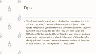 Tips
– "I've found a really useful way to deal with a price objection is to
ask the customer; 'If we were the same price as (insert other
quote here) would you buy from us?' When the customer says yes
(which they normally do), ask why. They will then list all the
USPs/benefits that sparked their interest in your product and you
can explain that your price is what it is because of those benefits
they just listed. For most people this convinces them of the value
in your product." (A. Hollingworth - 11 May 2009)
 