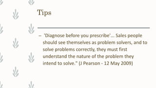 Tips
– 'Diagnose before you prescribe'... Sales people
should see themselves as problem solvers, and to
solve problems correctly, they must first
understand the nature of the problem they
intend to solve." (J Pearson - 12 May 2009)
 