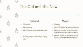 The Old and the New
Traditional
– Knowledge
– Sales-person
– Additional services as Added Value
– Value is judged according to selling
price
Modern
– Strategy
– Partner/Enabler/Whole Organization
– Customer’s opportunities/ decision
making/ evaluation as Added Value
– Value is judged according to the cost
to the customer plus non-financial
 