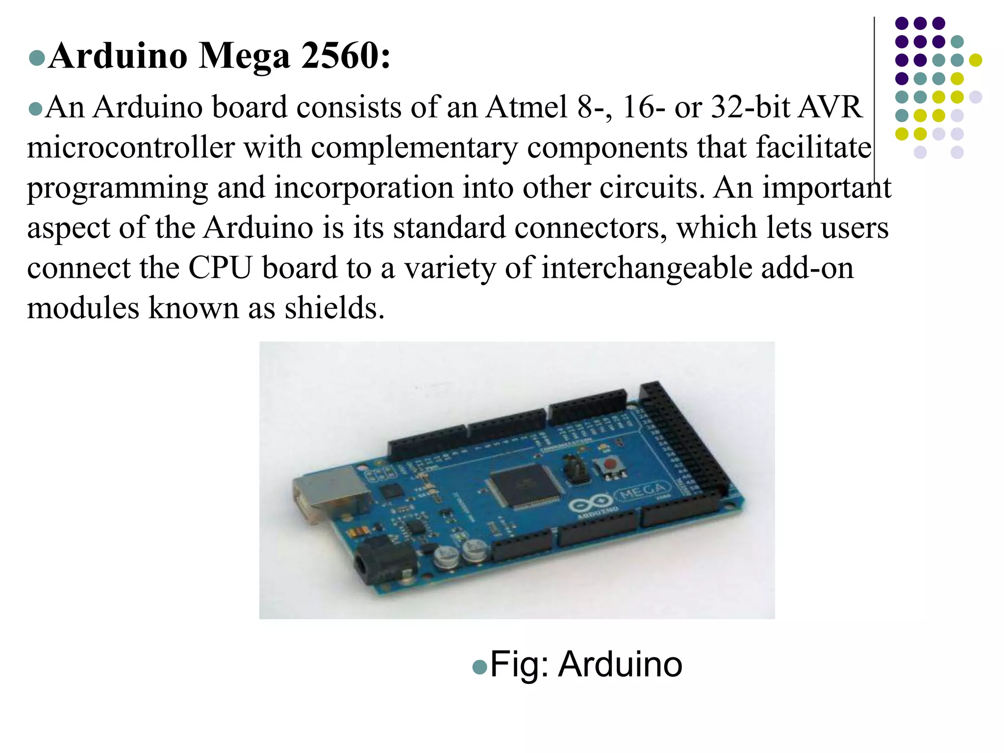 Arduino Mega 2560:
An Arduino board consists of an Atmel 8-, 16- or 32-bit AVR
microcontroller with complementary components that facilitate
programming and incorporation into other circuits. An important
aspect of the Arduino is its standard connectors, which lets users
connect the CPU board to a variety of interchangeable add-on
modules known as shields.
Fig: Arduino
 